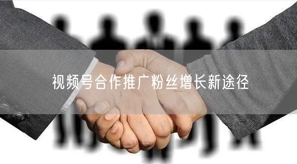 视频号合作推广粉丝增长新途径