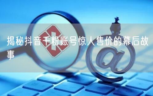 揭秘抖音千粉账号惊人售价的幕后故事