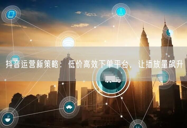 抖音运营新策略：低价高效下单平台，让播放
