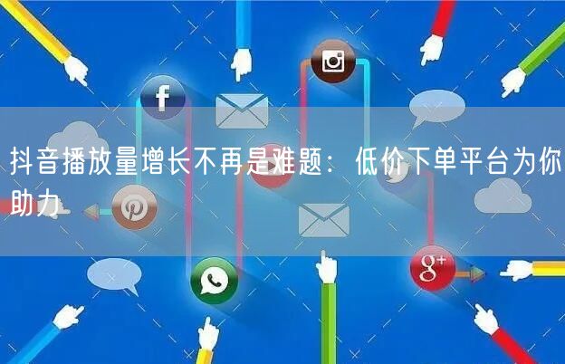 抖音播放量增长不再是难题：低价下单平台为