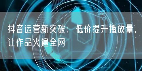 抖音运营新突破：低价提升播放量，让作品火