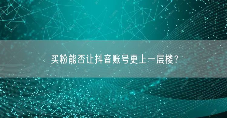 买粉能否让抖音账号更上一层楼？