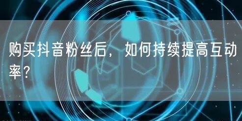 购买抖音粉丝后，如何持续提高互动率？