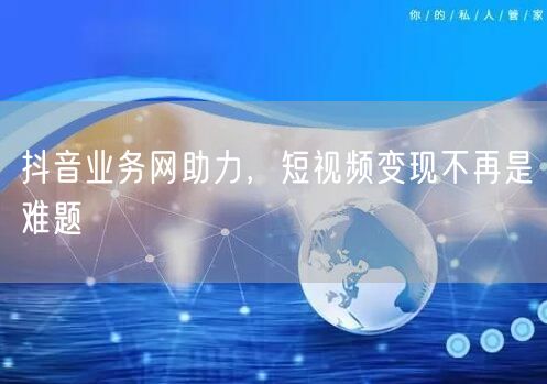 抖音业务网助力，短视频变现不再是难题
