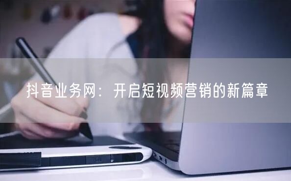 抖音业务网：开启短视频营销的新篇章