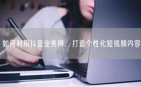 如何利用抖音业务网，打造个性化短视频内容