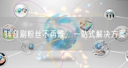 抖音刷粉丝不再难，一站式解决方案