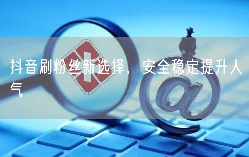抖音刷粉丝新选择，安全稳定提升人气