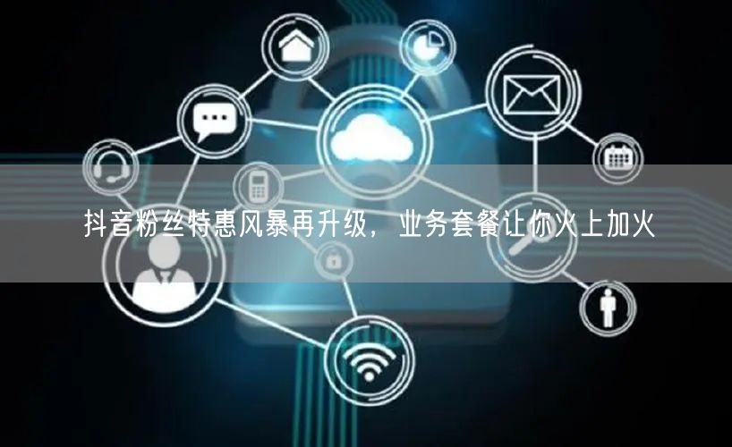 抖音粉丝特惠风暴再升级，业务套餐让你火上
