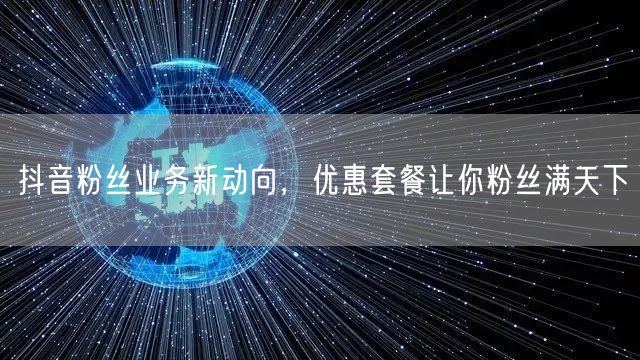 抖音粉丝业务新动向，优惠套餐让你粉丝满天