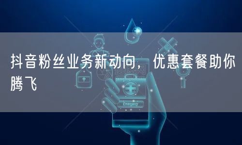 抖音粉丝业务新动向，优惠套餐助你腾飞