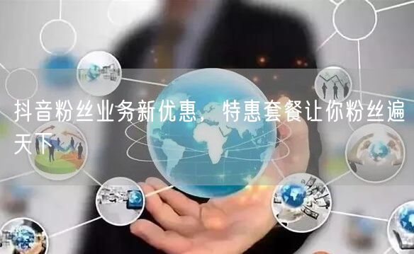抖音粉丝业务新优惠，特惠套餐让你粉丝遍天