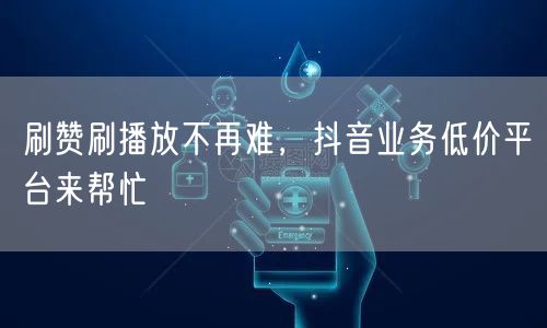 刷赞刷播放不再难，抖音业务低价平台来帮忙