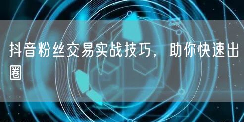 抖音粉丝交易实战技巧，助你快速出圈