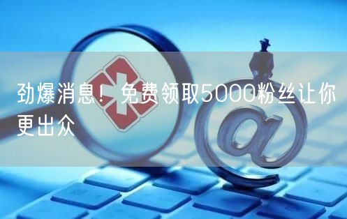 劲爆消息！免费领取5000粉丝让你更出众