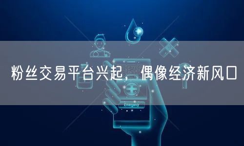 粉丝交易平台兴起，偶像经济新风口