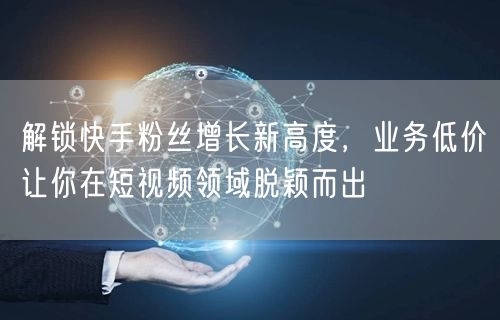 解锁快手粉丝增长新高度，业务低价让你在短
