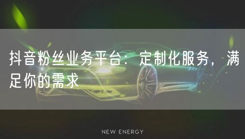 抖音粉丝业务平台：定制化服务，满足你的需