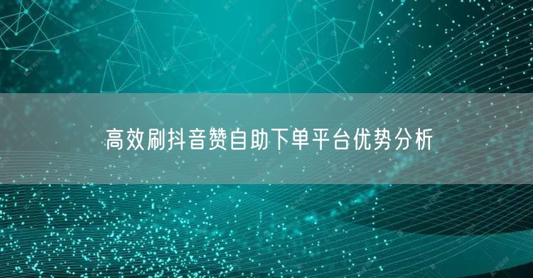 高效刷抖音赞自助下单平台优势分析