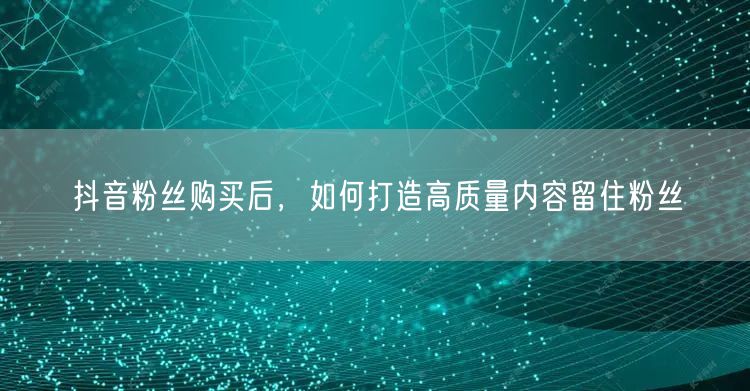 抖音粉丝购买后，如何打造高质量内容留住粉
