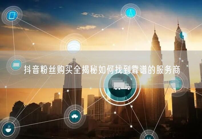 抖音粉丝购买全揭秘如何找到靠谱的服务商