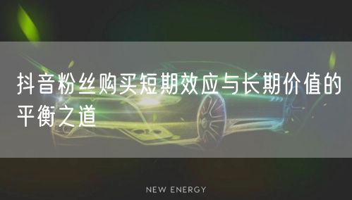 抖音粉丝购买短期效应与长期价值的平衡之道