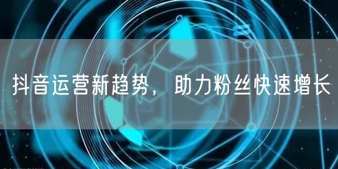 抖音运营新趋势，助力粉丝快速增长