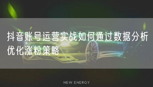 抖音账号运营实战如何通过数据分析优化涨粉