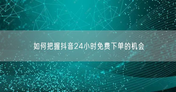 如何把握抖音24小时免费下单的机会
