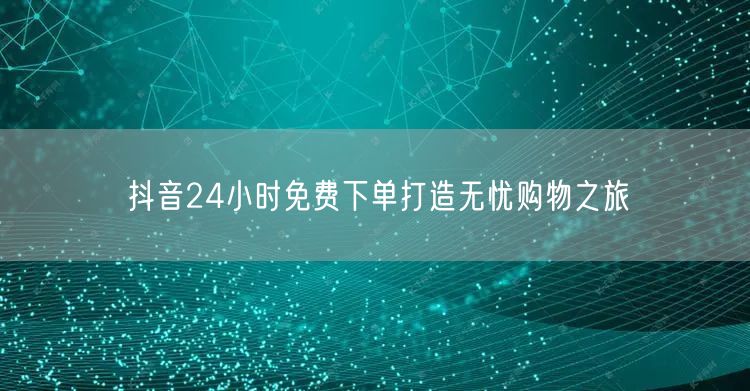 抖音24小时免费下单打造无忧购物之旅