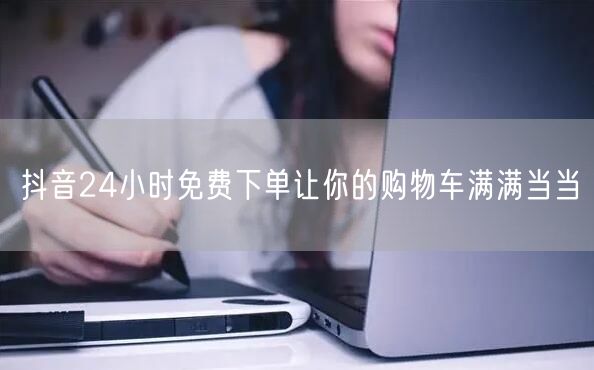 抖音24小时免费下单让你的购物车满满当当