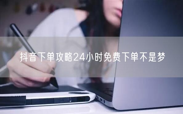 抖音下单攻略24小时免费下单不是梦