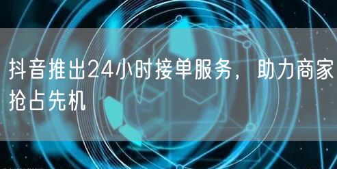 抖音推出24小时接单服务，助力商家抢占先