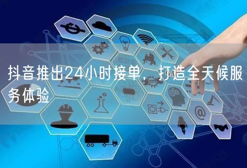 抖音推出24小时接单，打造全天候服务体验