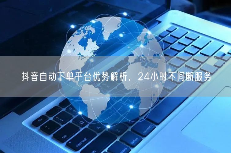抖音自动下单平台优势解析，24小时不间断