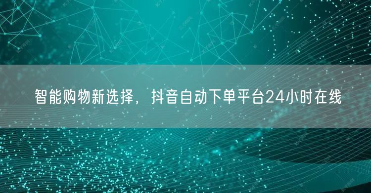 智能购物新选择，抖音自动下单平台24小时
