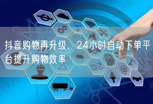 抖音购物再升级，24小时自动下单平台提升