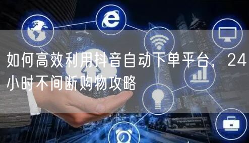 如何高效利用抖音自动下单平台，24小时不