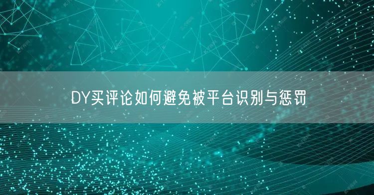 DY买评论如何避免被平台识别与惩罚
