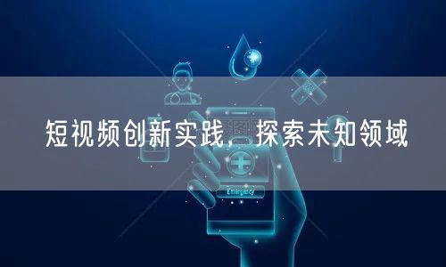短视频创新实践，探索未知领域