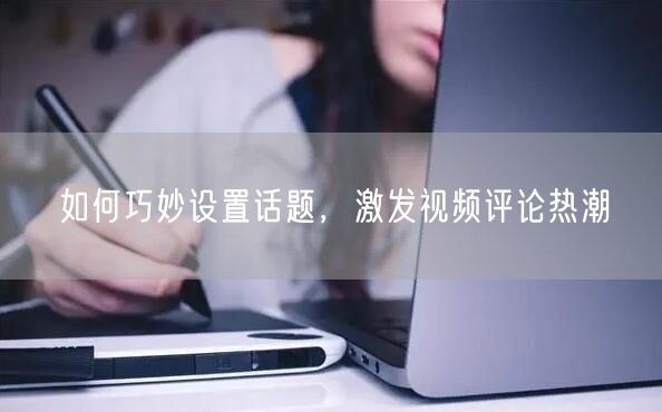 如何巧妙设置话题，激发视频评论热潮