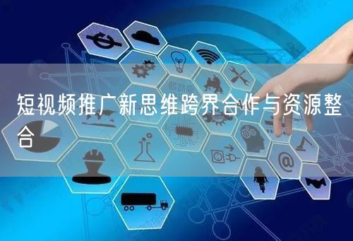 短视频推广新思维跨界合作与资源整合