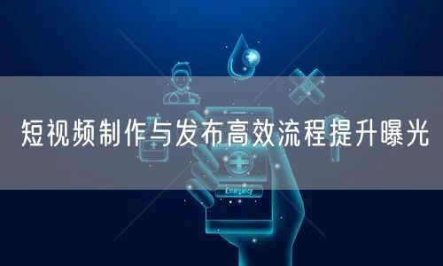 短视频制作与发布高效流程提升曝光
