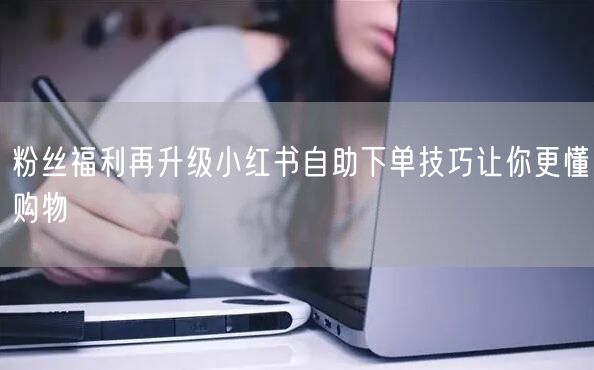 粉丝福利再升级小红书自助下单技巧让你更懂