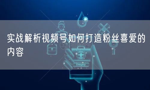 实战解析视频号如何打造粉丝喜爱的内容