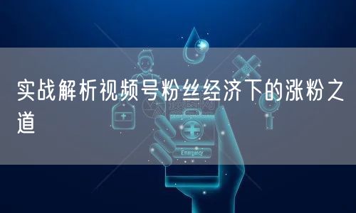 实战解析视频号粉丝经济下的涨粉之道