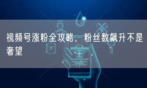 视频号涨粉全攻略，粉丝数飙升不是奢望