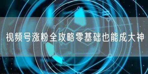 视频号涨粉全攻略零基础也能成大神