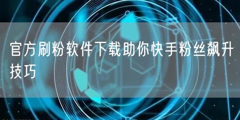 官方刷粉软件下载助你快手粉丝飙升技巧