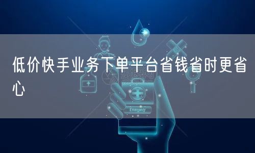 低价快手业务下单平台省钱省时更省心